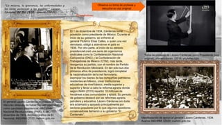 El cardenismo
Manifestación de apoyo al general Lázaro Cárdenas. 1934.
Acervo INEHRM. (2020) inehrm.gob.mx
El general Lázaro Cárdenas pronuncia un
discurso después de haber tomado posesión
como candidato presidencial del Partido
Nacional Revolucionario (PNR), 6 de
diciembre de 1933. Archivo Gráfico de El
Nacional, INEHRM (2020) inehrm.gob.mx
Toma de protesta de Lázaro Cárdenas como Presidente (voz
original). placerculposo. (2016) youtube.com
El 1 de diciembre de 1934, Cárdenas toma
posesión como presidente de México. Durante el
inicio de su gobierno, se enfrentó al
general Plutarco Elías Calles, a quien una vez
derrotado, obligó a abandonar el país en
1936. Por otra parte, al inicio de su periodo
presidencial creó una serie de organismos
sindicales como la Confederación Nacional
Campesina (CNC) y la Confederación de
Trabajadores de México (CTM); más tarde,
reorganiza su partido, con el nombre de Partido
de la Revolución Mexicana. En tan solo sus dos
primeros años de presidencia, logró completar
la nacionalización de la red ferroviaria,
expropiar los bienes de las compañías petroleras
residentes en México, crear instituciones
educativas de nivel básico, media superior y
superior y llevar a cabo la reforma agraria donde
según INAH (2019) repartió 18 millones de
hectáreas a las comunidades y ejidos. Su periodo
de gobierno destacó por las reformas agraria,
petrolera y educativa. Lázaro Cárdenas sin duda
era aclamado y apoyado principalmente por
sectores populares por lo que algunos opositores
conservadores llamaron a su gobierno “El
Cardenato”.
Observa su toma de protesta y
escucha su voz original
“La miseria, la ignorancia, las enfermedades y
los vicios esclavizan a los pueblos.” Lázaro
Cárdenas del Rio 1928. citas.in (2021)
 