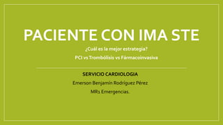 PACIENTE CON IMA STE
¿Cuál es la mejor estrategia?
PCI vsTrombólisis vs Fármacoinvasiva
SERVICIO CARDIOLOGIA
Emerson Benjamín Rodríguez Pérez
MR1 Emergencias.
 