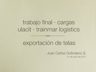 trabajo final · cargas
ulacit · trainmar logistics

  exportación de telas
            Juan Carlos Golindano S.
                        21 de junio de 2011
 
