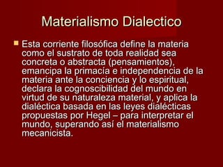 Materialismo DialecticoMaterialismo Dialectico
 Esta corriente filosófica define la materiaEsta corriente filosófica define la materia
como el sustrato de toda realidad seacomo el sustrato de toda realidad sea
concreta o abstracta (pensamientos),concreta o abstracta (pensamientos),
emancipa la primacía e independencia de laemancipa la primacía e independencia de la
materia ante la conciencia y lo espiritual,materia ante la conciencia y lo espiritual,
declara la cognoscibilidad del mundo endeclara la cognoscibilidad del mundo en
virtud de su naturaleza material, y aplica lavirtud de su naturaleza material, y aplica la
dialéctica basada en las leyes dialécticasdialéctica basada en las leyes dialécticas
propuestas por Hegel – para interpretar elpropuestas por Hegel – para interpretar el
mundo, superando así el materialismomundo, superando así el materialismo
mecanicista.mecanicista.
 