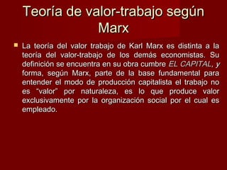 Teoría de valor-trabajo segúnTeoría de valor-trabajo según
MarxMarx
 La teoría del valor trabajo de Karl Marx es distinta a laLa teoría del valor trabajo de Karl Marx es distinta a la
teoría del valor-trabajo de los demás economistas. Suteoría del valor-trabajo de los demás economistas. Su
definición se encuentra en su obra cumbredefinición se encuentra en su obra cumbre EL CAPITALEL CAPITAL, y, y
forma, según Marx, parte de la base fundamental paraforma, según Marx, parte de la base fundamental para
entender el modo de producción capitalista el trabajo noentender el modo de producción capitalista el trabajo no
es “valor” por naturaleza, es lo que produce valores “valor” por naturaleza, es lo que produce valor
exclusivamente por la organización social por el cual esexclusivamente por la organización social por el cual es
empleado.empleado.
 