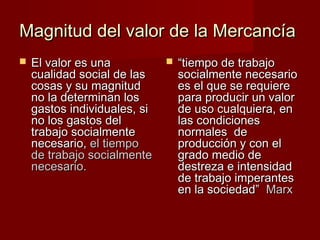 Magnitud del valor de la MercancíaMagnitud del valor de la Mercancía
 El valor es unaEl valor es una
cualidad social de lascualidad social de las
cosas y su magnitudcosas y su magnitud
no la determinan losno la determinan los
gastos individuales, sigastos individuales, si
no los gastos delno los gastos del
trabajo socialmentetrabajo socialmente
necesario,necesario, el tiempoel tiempo
de trabajo socialmentede trabajo socialmente
necesario.necesario.
 ““tiempo de trabajotiempo de trabajo
socialmente necesariosocialmente necesario
es el que se requierees el que se requiere
para producir un valorpara producir un valor
de uso cualquiera, ende uso cualquiera, en
las condicioneslas condiciones
normales denormales de
producción y con elproducción y con el
grado medio degrado medio de
destreza e intensidaddestreza e intensidad
de trabajo imperantesde trabajo imperantes
en la sociedad”en la sociedad” MarxMarx
 