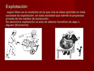 ExplotaciónExplotación
según Marx es la condición en la que vive la clase oprimida en todasegún Marx es la condición en la que vive la clase oprimida en toda
sociedad de explotación, en toda sociedad que admite la propiedadsociedad de explotación, en toda sociedad que admite la propiedad
privada de los medios de producción .privada de los medios de producción .
Se denomina explotación al acto de obtener beneficio de algo oSe denomina explotación al acto de obtener beneficio de algo o
alguien (Economía)alguien (Economía)
 