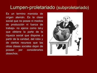 Lumpen-proletariadoLumpen-proletariado (subproletariado)(subproletariado)
Es un termino marxista deEs un termino marxista de
origen alemán. Es la claseorigen alemán. Es la clase
social que no posee ni mediossocial que no posee ni medios
de producción ni fuerza dede producción ni fuerza de
trabajo- no ejerce como tal-ytrabajo- no ejerce como tal-y
que obtiene la parte de laque obtiene la parte de la
riqueza social que dispone ariqueza social que dispone a
partir de la caridad, del robo ypartir de la caridad, del robo y
de ciertos recursos que lasde ciertos recursos que las
otras clases sociales dejan deotras clases sociales dejan de
poseer por considerarlosposeer por considerarlos
desechos.desechos.
 