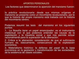 APORTES PERSONALESAPORTES PERSONALES
Los factores que determinaron la aparición del marxismo fueron:Los factores que determinaron la aparición del marxismo fueron:
la práctica revolucionaria: desde sus mismos orígenes ella práctica revolucionaria: desde sus mismos orígenes el
marxismo se presenta como un movimiento revolucionario, por lomarxismo se presenta como un movimiento revolucionario, por lo
que la historia del propio marxismo está trabada con la historiaque la historia del propio marxismo está trabada con la historia
del movimiento obrero.del movimiento obrero.
Podemos resumir las tesis del marxismo en los siguientesPodemos resumir las tesis del marxismo en los siguientes
puntos:puntos:
1. La filosofía tiene un papel emancipador: es el instrumento1. La filosofía tiene un papel emancipador: es el instrumento
intelectual con el que podemos entender las causas de laintelectual con el que podemos entender las causas de la
explotación y la injusticia social y que nos permite actuarexplotación y la injusticia social y que nos permite actuar
racionalmente para la superación de la alienación.racionalmente para la superación de la alienación.
2. Crítica a la alienación: consideración de que el sufrimiento2. Crítica a la alienación: consideración de que el sufrimiento
humano es, básicamente, consecuencia de la explotaciónhumano es, básicamente, consecuencia de la explotación
económica.económica.
3. Materialismo histórico: la defensa del papel de la base3. Materialismo histórico: la defensa del papel de la base
económica en la gestación y transformación de las sociedades,económica en la gestación y transformación de las sociedades,
de la existencia de clases sociales.de la existencia de clases sociales.
 