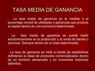 . La tasa media de ganancia es la medida o el
porcentaje normal de utilidades o ganancias que produce
el capital dentro de una economía determinada
. La tasa media de ganancia se puede medir
económicamente en la producción y la venta de bienes o
servicios. Siempre dentro de un área determinada.
. La tasa de ganancia se mide a través de estadísticas
definiendo la clase de productos comercializados dentro
de un territorio demarcado y en momentos históricos
definidos.
TASA MEDIA DE GANANCIATASA MEDIA DE GANANCIA
 