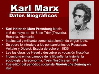Karl MarxKarl Marx
Datos Biográficos
• Karl Heinrich Marx Pressburg Nació
el 5 de mayo de 1818, en Trier (Treveris),
Renania, Alemania.
• Intelectual y militante comunista alemán de origen judío.
• Su padre le introdujo a los pensamientos de Rousseau,
Voltaire y Diderot. Esudia derecho en 1836
• Lee las obras de Hegel y descubre su vocación filosófica
• Incursionó en los campos de la filosofía, la historia, laIncursionó en los campos de la filosofía, la historia, la
sociología y la economía. Tesis filosófica en 1841sociología y la economía. Tesis filosófica en 1841
• Fue editor del periódico socialistaFue editor del periódico socialista Rheinische ZeitungRheinische Zeitung enen
KölnKöln
 