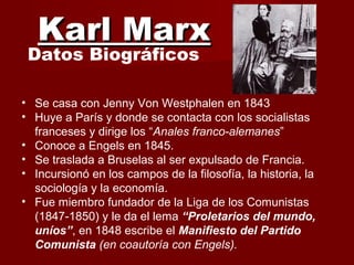 Karl MarxKarl Marx
Datos Biográficos
• Se casa con Jenny Von Westphalen en 1843
• Huye a París y donde se contacta con los socialistas
franceses y dirige los “Anales franco-alemanes”
• Conoce a Engels en 1845.
• Se traslada a Bruselas al ser expulsado de Francia.
• Incursionó en los campos de la filosofía, la historia, la
sociología y la economía.
• Fue miembro fundador de la Liga de los Comunistas
(1847-1850) y le da el lema “Proletarios del mundo,
uníos”, en 1848 escribe el Manifiesto del Partido
Comunista (en coautoría con Engels).
 
