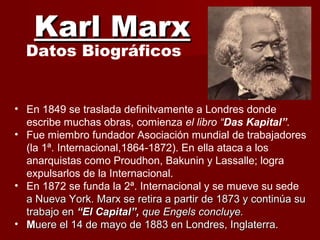 Karl MarxKarl Marx
Datos Biográficos
• En 1849 se traslada definitvamente a Londres donde
escribe muchas obras, comienza el libro “Das Kapital”.
• Fue miembro fundador Asociación mundial de trabajadores
(la 1ª. Internacional,1864-1872). En ella ataca a los
anarquistas como Proudhon, Bakunin y Lassalle; logra
expulsarlos de la Internacional.
• En 1872 se funda la 2ª. Internacional y se mueve su sede
a Nueva York. Marx se retira a partir de 1873 y continúa sua Nueva York. Marx se retira a partir de 1873 y continúa su
trabajo entrabajo en “El Capital”,“El Capital”, que Engels concluye.que Engels concluye.
• MMuere el 14 de mayo de 1883 en Londres, Inglaterra.uere el 14 de mayo de 1883 en Londres, Inglaterra.
 