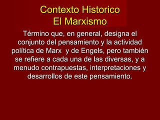 Contexto HistoricoContexto Historico
El MarxismoEl Marxismo
Término que, en general, designa elTérmino que, en general, designa el
conjunto del pensamiento y la actividadconjunto del pensamiento y la actividad
política de Marx y de Engels, pero tambiénpolítica de Marx y de Engels, pero también
se refiere a cada una de las diversas, y ase refiere a cada una de las diversas, y a
menudo contrapuestas, interpretaciones ymenudo contrapuestas, interpretaciones y
desarrollos de este pensamiento.desarrollos de este pensamiento.
 