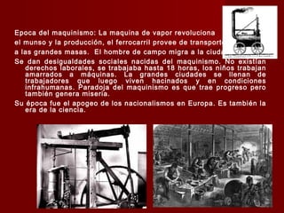 Epoca del maquinismo: La maquina de vapor revoluciona
el munso y la producción, el ferrocarril provee de transporte
a las grandes masas. El hombre de campo migra a la ciudad.
Se dan desigualdades sociales nacidas del maquinismo. No existían
derechos laborales, se trabajaba hasta 18 horas, los niños trabajan
amarrados a máquinas. La grandes ciudades se llenan de
trabajadores que luego viven hacinados y en condiciones
infrahumanas. Paradoja del maquinismo es que trae progreso pero
también genera miseria.
Su época fue el apogeo de los nacionalismos en Europa. Es también la
era de la ciencia.
 