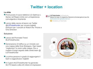 Twitter + location
La sfida
 Promuovere il nuovo telefono LG Optimus L
Series nel Regno Unito con un'esperienza
coinvolgente e divertente
 Lancio della caccia al tesoro via Twitter
@LGTicketHunter per vincere biglietti
esclusivi per i concerti di Watch the Throne e
One Direction
Soluzione
 Lancio del Promoted Trend
#LGTicketHunter.
 Generazione di traffico su un minisito con
una mappa della Gran Bretagna. Ogni tweet
“migliorava” lo zoom sulla mappa, fino a
rivelare il luogo segreto dello street team @
LGTicketHunter
 La prima persona in grado di raggiungere il
team si aggiudicava i biglietti
 In 5 giorni #LGTicketHunter ha generato
50,773 tweet e oltre 20 milioni di impression
 