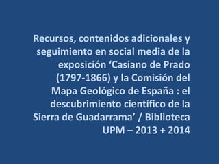 Recursos, contenidos adicionales y 
seguimiento en social media de la 
exposición ‘Casiano de Prado 
(1797-1866) y la Comisión del 
Mapa Geológico de España : el 
descubrimiento científico de la 
Sierra de Guadarrama’ / Biblioteca 
UPM – 2013 + 2014 
 