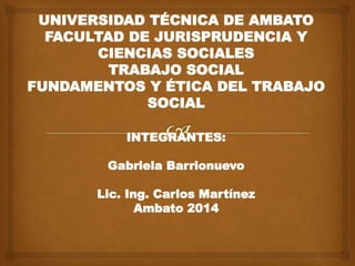 UNIVERSIDAD TÉCNICA DE AMBATO
FACULTAD DE JURISPRUDENCIA Y
CIENCIAS SOCIALES
TRABAJO SOCIAL
FUNDAMENTOS Y ÉTICA DEL TRABAJO
SOCIAL
INTEGRANTES:
Gabriela Barrionuevo
Lic. Ing. Carlos Martínez
Ambato 2014
 