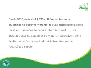 Desde 2007,  mais de R$ 170 milhões estão sendo investidos no desenvolvimento de suas organizações , como resultado das ações do Comitê Interministerial  de Inclusão Social de Catadores de Materiais Recicláveis, além de diversas ações de apoio da iniciativa privada e de fundações de apoio. 
