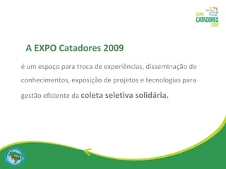 é um espaço para troca de experiências, disseminação de conhecimentos, exposição de projetos e tecnologias para gestão eficiente da  coleta seletiva solidária. A EXPO Catadores 2009 