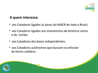 aos Catadores ligados às bases do MNCR de todo o Brasil; aos Catadores ligados aos movimentos da América Latina  e do  Caribe; aos Catadores das bases independentes; aos Catadores autônomos que buscam se articular  de forma solidária. A quem interessa: 