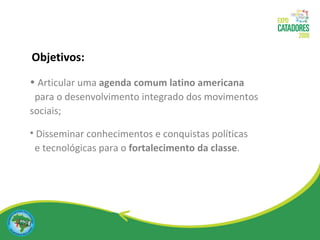 Articular uma  agenda comum latino americana  para o desenvolvimento integrado dos movimentos sociais; Disseminar conhecimentos e conquistas políticas  e tecnológicas para o  fortalecimento da classe . Objetivos: 