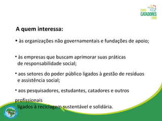 às organizações não governamentais e fundações de apoio; às empresas que buscam aprimorar suas práticas  de responsabilidade social; aos setores do poder público ligados à gestão de resíduos  e assistência social; aos pesquisadores, estudantes, catadores e outros profissionais ligados à reciclagem sustentável e solidária. A quem interessa: 
