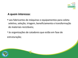 aos fabricantes de máquinas e equipamentos para coleta seletiva, seleção, triagem, beneficiamento e transformação de materiais recicláveis; às organizações de catadores que estão em fase de estruturação; A quem interessa: 