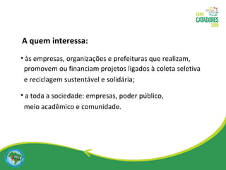 às empresas, organizações e prefeituras que realizam, promovem ou financiam projetos ligados à coleta seletiva  e reciclagem sustentável e solidária; a toda a sociedade: empresas, poder público,  meio acadêmico e comunidade. A quem interessa: 