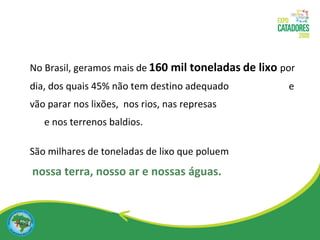 No Brasil, geramos mais de   160 mil toneladas   de lixo   por   dia, dos quais 45% não tem destino adequado  e vão parar nos lixões,  nos rios, nas represas  e nos terrenos baldios. São milhares de toneladas de lixo que   poluem   nossa terra, nosso ar e nossas águas. 