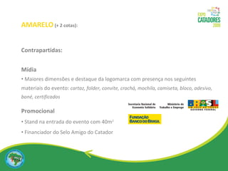 AMARELO   (+ 2 cotas): Contrapartidas: Mídia Maiores dimensões e destaque da logomarca com presença nos seguintes materiais do evento:  cartaz, folder, convite, crachá, mochila, camiseta, bloco, adesivo, boné, certificados Promocional  Stand na entrada do evento com 40m 2 Financiador do Selo Amigo do Catador 