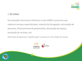 + 15 cotas  Para doações financeiras inferiores à cota VERDE e parceiros que cederem serviços especializados, material de divulgação, articulação de parcerias, financiamento de palestrantes, decoração do espaço, prestação de serviços, etc. Dimensões de logomarca “padrão apoio” presença no site e folder do evento 