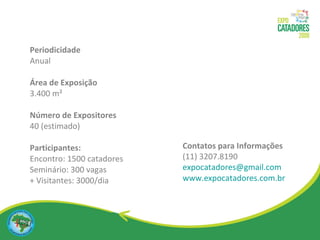 Periodicidade Anual Área de Exposição 3.400 m²  Número de Expositores 40 (estimado)  Participantes: Encontro: 1500 catadores Seminário: 300 vagas + Visitantes: 3000/dia Contatos para Informações  (11) 3207.8190 [email_address] www.expocatadores.com.br 