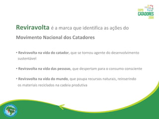Reviravolta   é a marca que identifica as ações do  Movimento Nacional dos Catadores Reviravolta na vida do catador , que se tornou agente do desenvolvimento sustentável Reviravolta na vida das pessoas , que despertam para o consumo consciente Reviravolta na vida do mundo , que poupa recursos naturais, reinserindo  os materiais reciclados na cadeia produtiva 