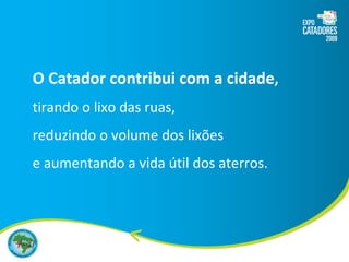 O Catador contribui com a cidade , tirando o lixo das ruas,  reduzindo o volume dos lixões  e aumentando a vida útil dos aterros. 
