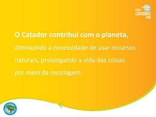 O Catador contribui com o planeta, diminuindo a necessidade de usar recursos naturais, prolongando a vida das coisas  por meio da reciclagem. 