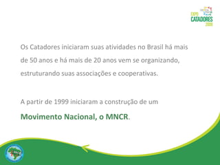 Os Catadores iniciaram suas atividades no Brasil há mais  de 50 anos e há mais de 20 anos vem se organizando, estruturando suas associações e cooperativas. A partir de 1999 iniciaram a construção de um   Movimento Nacional, o MNCR . 