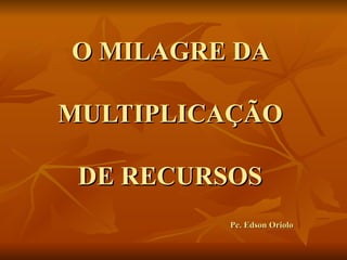 O MILAGRE DA  MULTIPLICAÇÃO  DE RECURSOS  Pe. Edson Oriolo 