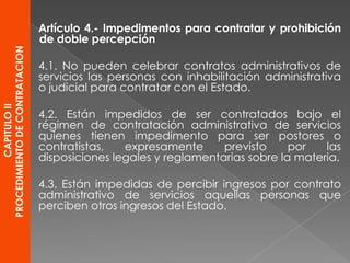 CAPITULOII
PROCEDIMIENTODECONTRATACION
Artículo 4.- Impedimentos para contratar y prohibición
de doble percepción
4.1. No pueden celebrar contratos administrativos de
servicios las personas con inhabilitación administrativa
o judicial para contratar con el Estado.
4.2. Están impedidos de ser contratados bajo el
régimen de contratación administrativa de servicios
quienes tienen impedimento para ser postores o
contratistas, expresamente previsto por las
disposiciones legales y reglamentarias sobre la materia.
4.3. Están impedidas de percibir ingresos por contrato
administrativo de servicios aquellas personas que
perciben otros ingresos del Estado.
 