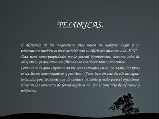 TELURICAS.

A  diferencia  de  las  magmaticas  estas  nacen  en  cualquier  lugar  y  su 
temperatura también es muy variable pero es difícil que alcancen a los 50°C.
Esta  tiene  como  propiedades  por  lo  general  bicarbonatos,  cloruros,  sales  de 
cal y otros, ya que como son filtradas no contienen tantos minerales.
Como dato de gran importancia las aguas termales están ionizadas, los iones 
se clasifican como negativos y positivos . Y con base en este detalle las aguas 
ionizadas positivamente son de carácter irritante y malo para el organismo, 
mientras las ionizadas de forma negativa son por el contrario beneficiosas y 
relajantes.




                                
 