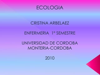 ECOLOGIA CRISTINA ARBELAEZ ENFERMERIA  1º SEMESTRE UNIVERSIDAD DE CORDOBA MONTERIA-CORDOBA 2010   