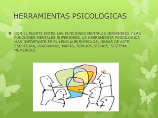 HERRAMIENTAS PSICOLOGICAS
 SON EL PUENTE ENTRE LAS FUNCIONES MENTALES INFERIORES Y LAS
FUNCIONES MENTALES SUPERIORES. LA HERRAMIENTA PSICOLOGICA
MAS IMPORTANTE ES EL LENGUAJE(SIMBOLOS, OBRAS DE ARTE,
ESCRITURA, DIAGRAMAS, MAPAS, DIBUJOS,SIGNOS, SISTEMA
NUMERICO).
 