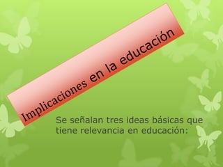 Se señalan tres ideas básicas que
tiene relevancia en educación:
 