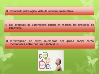  Desarrollo psicológico visto de manera prospectiva.
 Los procesos de aprendizaje ponen en marcha los procesos de
desarrollo.
 Intervención de otros miembros del grupo social como
mediadores entre cultura e individuo.
 