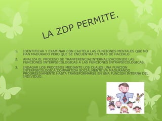 1. IDENTIFICAR Y EXAMINAR CON CAUTELA LAS FUNCIONES MENTALES QUE NO
HAN MADURADO PERO QUE SE ENCUENTRA EN VIAS DE HACERLO.
2. ANALIZA EL PROCESO DE TRANFERENCIA(INTERNALIZACION)DE LAS
FUNCIONES INTERPSICOLOGICAS A LAS FUNCIONES INTRAPSICOLOGICAS.
3. INDAGAR LOS PROCESOS MEDIANTE LOS CUALES UNA FUNCION
INTERPSICOLOGICA(COMPARTIDA SOCIALMENTE)VA MADURANDO
PROGRESIVAMENTE HASTA TRANSFORMARSE EN UNA FUNCION INTERNA DEL
INDIVIDUO.
 