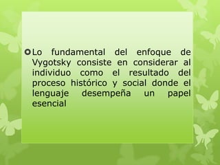 Lo fundamental del enfoque de
Vygotsky consiste en considerar al
individuo como el resultado del
proceso histórico y social donde el
lenguaje desempeña un papel
esencial
 
