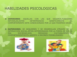 HABILIDADES PSICOLOGICAS
 INFERIORES: AQUELLAS CON LAS QUE NACEMOS,FUNCIONES
NATURALES,ESTAN DETERMINADAS GENETICAMENTE (EL
COMPORTAMIENTO ESTA CONDICIONADO POR LO QUE PODEMOS HACER.
 SUPERIORES: SE ADQUIEREN Y SE DEARROLLAN ATRAVES DE LA
INTERACCIÓN SOCIAL,ESTAN DETERMINADAS POR LA FORMA DE SER DE
ESA SOCIEDAD,SON MEDIADAS CULTURALMENTE.(EL
COMPORTAMIENTOESTA ABIERTO A MAYORES POSIBILIDADES)
 