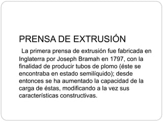 PRENSA DE EXTRUSIÓN
La primera prensa de extrusión fue fabricada en
Inglaterra por Joseph Bramah en 1797, con la
finalidad de producir tubos de plomo (éste se
encontraba en estado semilíquido); desde
entonces se ha aumentado la capacidad de la
carga de éstas, modificando a la vez sus
características constructivas.
 