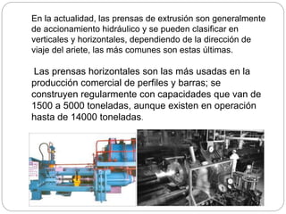 En la actualidad, las prensas de extrusión son generalmente
de accionamiento hidráulico y se pueden clasificar en
verticales y horizontales, dependiendo de la dirección de
viaje del ariete, las más comunes son estas últimas.
Las prensas horizontales son las más usadas en la
producción comercial de perfiles y barras; se
construyen regularmente con capacidades que van de
1500 a 5000 toneladas, aunque existen en operación
hasta de 14000 toneladas.
 