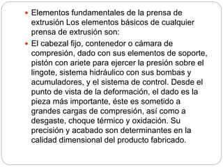  Elementos fundamentales de la prensa de
extrusión Los elementos básicos de cualquier
prensa de extrusión son:
 El cabezal fijo, contenedor o cámara de
compresión, dado con sus elementos de soporte,
pistón con ariete para ejercer la presión sobre el
lingote, sistema hidráulico con sus bombas y
acumuladores, y el sistema de control. Desde el
punto de vista de la deformación, el dado es la
pieza más importante, éste es sometido a
grandes cargas de compresión, así como a
desgaste, choque térmico y oxidación. Su
precisión y acabado son determinantes en la
calidad dimensional del producto fabricado.
 