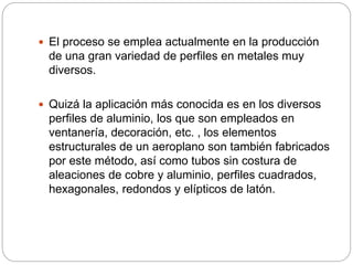  El proceso se emplea actualmente en la producción
de una gran variedad de perfiles en metales muy
diversos.
 Quizá la aplicación más conocida es en los diversos
perfiles de aluminio, los que son empleados en
ventanería, decoración, etc. , los elementos
estructurales de un aeroplano son también fabricados
por este método, así como tubos sin costura de
aleaciones de cobre y aluminio, perfiles cuadrados,
hexagonales, redondos y elípticos de latón.
 