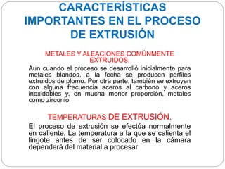 CARACTERÍSTICAS
IMPORTANTES EN EL PROCESO
DE EXTRUSIÓN
METALES Y ALEACIONES COMÚNMENTE
EXTRUIDOS.
Aun cuando el proceso se desarrolló inicialmente para
metales blandos, a la fecha se producen perfiles
extruidos de plomo. Por otra parte, también se extruyen
con alguna frecuencia aceros al carbono y aceros
inoxidables y, en mucha menor proporción, metales
como zirconio
TEMPERATURAS DE EXTRUSIÓN.
El proceso de extrusión se efectúa normalmente
en caliente. La temperatura a la que se calienta el
lingote antes de ser colocado en la cámara
dependerá del material a procesar
 