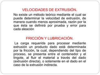 VELOCIDADES DE EXTRUSIÓN.
No existe un método teórico mediante el cual se
puede determinar la velocidad de extrusión, de
manera cuando menos aproximada, razón por la
que ésta se definirá por prueba y error para
cada aleación
FRICCIÓN Y LUBRICACIÓN.
La carga requerida para procesar mediante
extrusión un producto dado está determinada
por la fricción, la cual, dependiendo del tipo de
proceso, se presenta entre el contenedor y el
lingote, al fluir el material a través del dado
(extrusión directa), o solamente en el dado en el
caso de la extrusión indirecta.
 