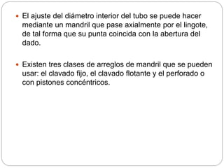  El ajuste del diámetro interior del tubo se puede hacer
mediante un mandril que pase axialmente por el lingote,
de tal forma que su punta coincida con la abertura del
dado.
 Existen tres clases de arreglos de mandril que se pueden
usar: el clavado fijo, el clavado flotante y el perforado o
con pistones concéntricos.
 